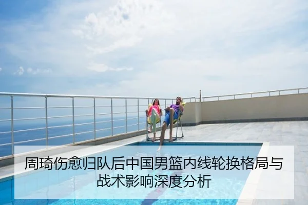 周琦伤愈归队后中国男篮内线轮换格局与战术影响深度分析