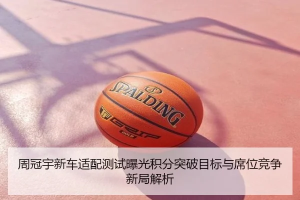 周冠宇新车适配测试曝光积分突破目标与席位竞争新局解析