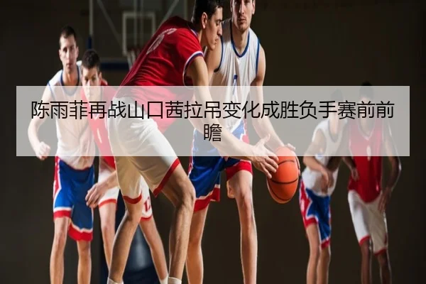 陈雨菲再战山口茜拉吊变化成胜负手赛前前瞻