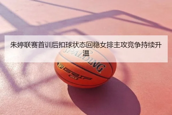 朱婷联赛首训后扣球状态回稳女排主攻竞争持续升温