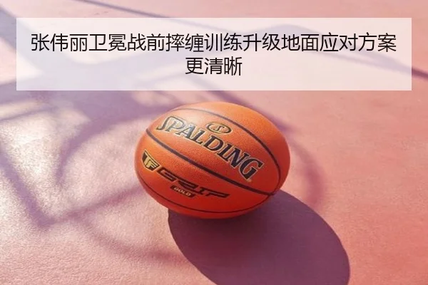张伟丽卫冕战前摔缠训练升级地面应对方案更清晰