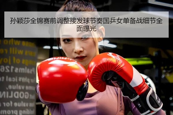 孙颖莎全锦赛前调整接发球节奏国乒女单备战细节全面曝光
