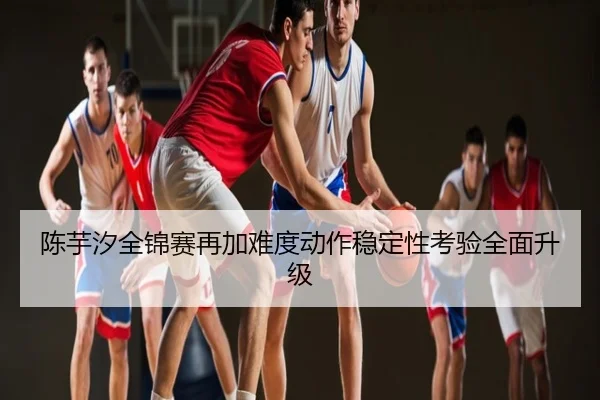 陈芋汐全锦赛再加难度动作稳定性考验全面升级