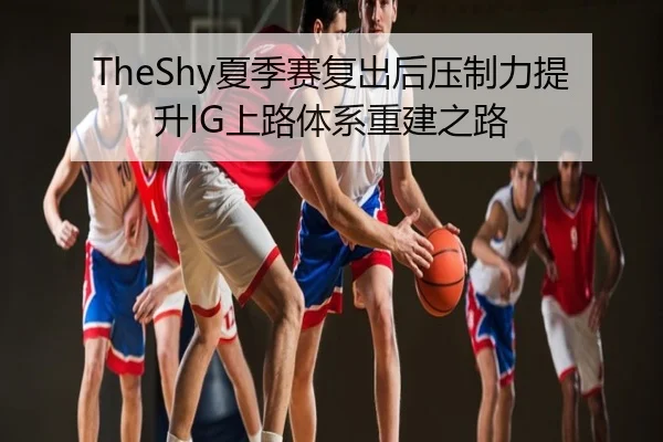 TheShy夏季赛复出后压制力提升IG上路体系重建之路