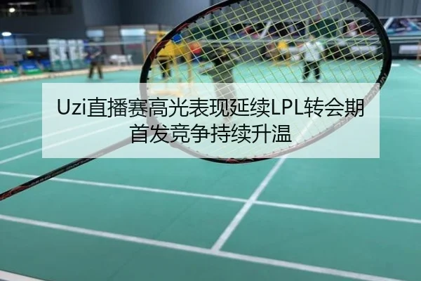 Uzi直播赛高光表现延续LPL转会期首发竞争持续升温