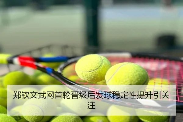 郑钦文武网首轮晋级后发球稳定性提升引关注