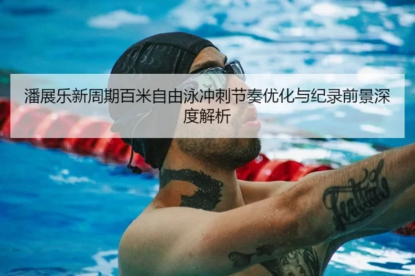 潘展乐新周期百米自由泳冲刺节奏优化与纪录前景深度解析