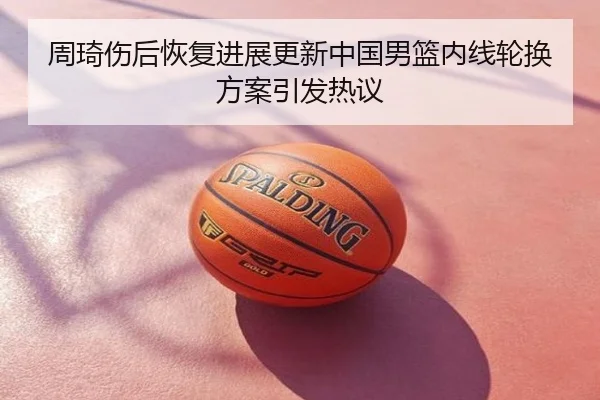 周琦伤后恢复进展更新中国男篮内线轮换方案引发热议