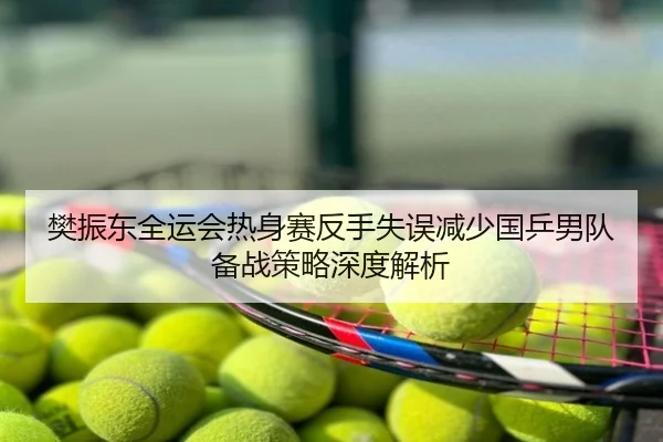 樊振东全运会热身赛反手失误减少国乒男队备战策略深度解析